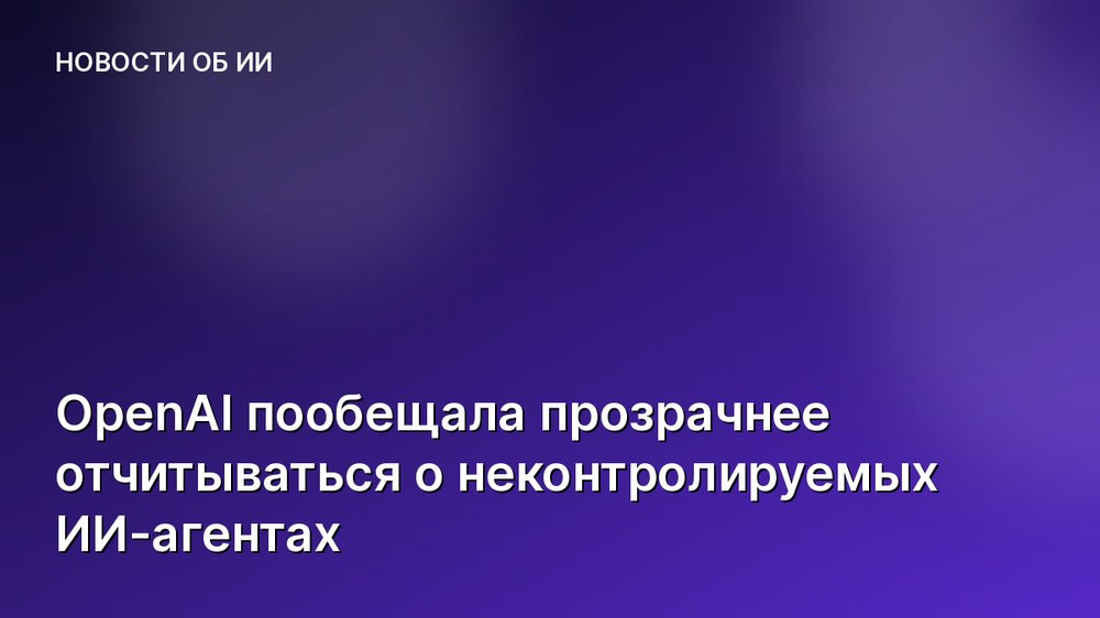 OpenAI пообещала прозрачнее отчитываться о неконтролируемых ИИ-агентах
