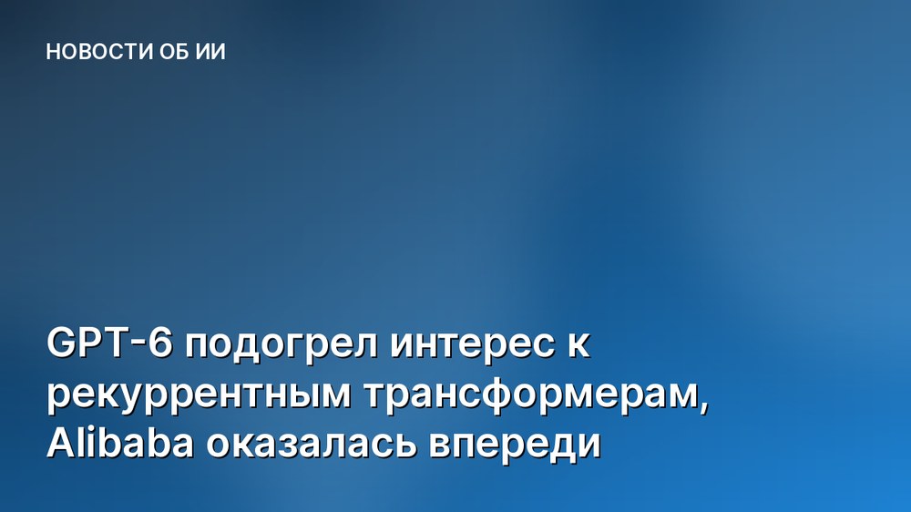 GPT-6 подогрел интерес к рекуррентным трансформерам, Alibaba оказалась впереди