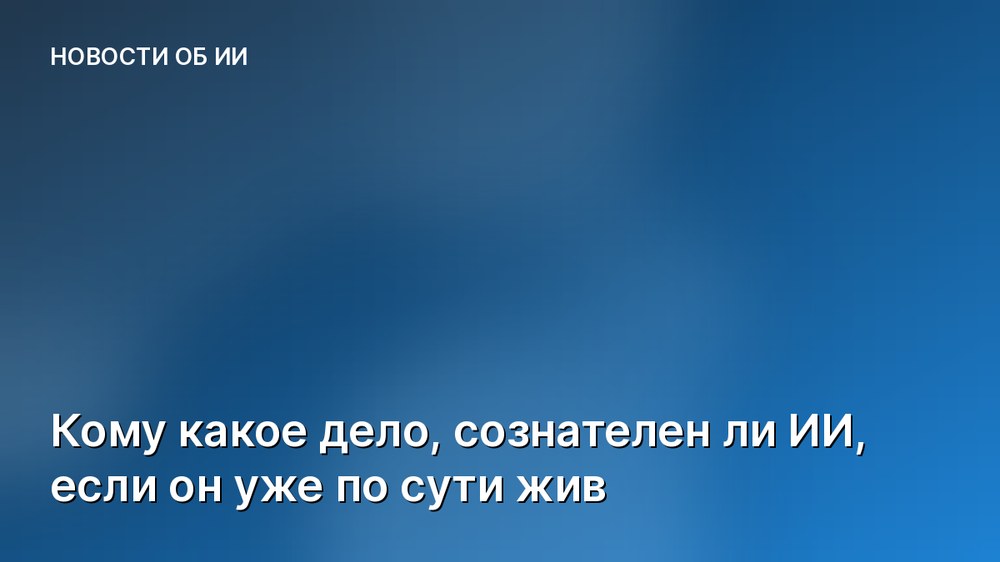 Кому какое дело, сознателен ли ИИ, если он уже по сути жив