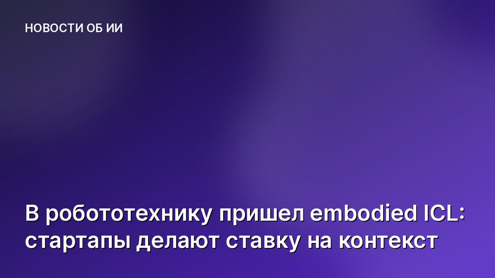 В робототехнику пришел embodied ICL: стартапы делают ставку на контекст