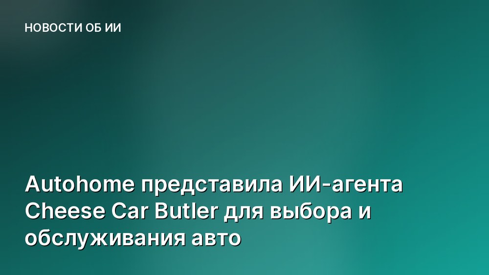Autohome представила ИИ-агента Cheese Car Butler для выбора и обслуживания авто