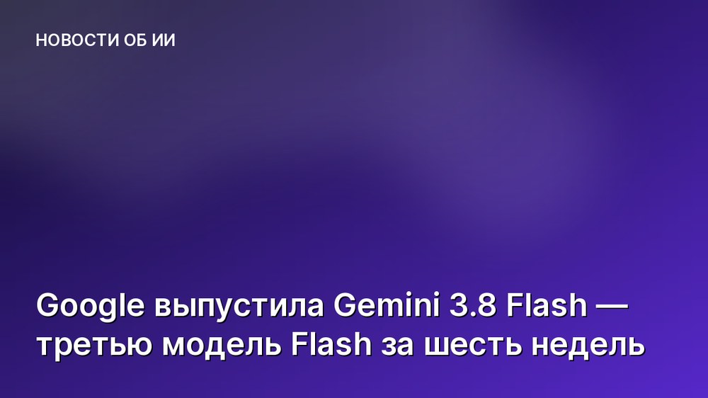 Google выпустила Gemini 3.8 Flash — третью модель Flash за шесть недель