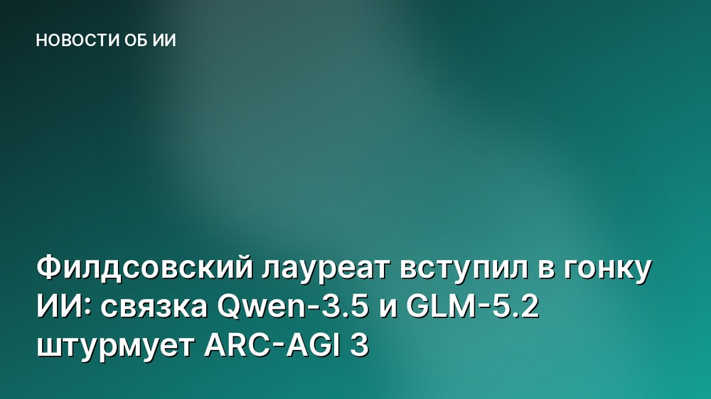 Филдсовский лауреат вступил в гонку ИИ: связка Qwen-3.5 и GLM-5.2 штурмует ARC-AGI 3